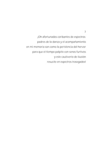 7
¡Oh afortunados coribantes de espectros:
padres de la danza y el acompañamiento
en mi memoria son como la peristencia del hervor
para que el tiempo palpite con senos furtivos
y este cautiverio de ilusión
resucite en espectros trasegados!
 