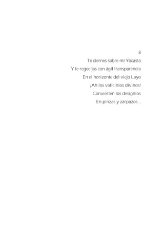 8
Te ciernes sobre mí Yocasta
Y te regocijas con ágil transparencia
En el horizonte del viejo Layo
¡Ah los vaticinios divinos!
Convierten los designios
En pinzas y zarpazos...
 