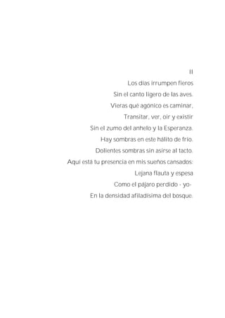 II
Los días irrumpen fieros
Sin el canto ligero de las aves.
Vieras qué agónico es caminar,
Transitar, ver, oir y existir
Sin el zumo del anhelo y la Esperanza.
Hay sombras en este hálito de frío.
Dolientes sombras sin asirse al tacto.
Aquí está tu presencia en mis sueños cansados:
Lejana flauta y espesa
Como el pájaro perdido - yo-
En la densidad afiladísima del bosque.
 