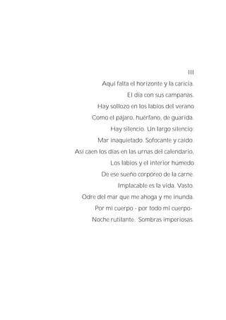 III
Aquí falta el horizonte y la caricia.
El día con sus campanas.
Hay sollozo en los labios del verano
Como el pájaro, huérfano, de guarida.
Hay silencio. Un largo silencio:
Mar inaquietado. Sofocante y caído.
Así caen los días en las urnas del calendario,
Los labios y el interior húmedo
De ese sueño corpóreo de la carne.
Implacable es la vida. Vasto.
Odre del mar que me ahoga y me inunda.
Por mi cuerpo - por todo mi cuerpo-
Noche rutilante. Sombras imperiosas.
 