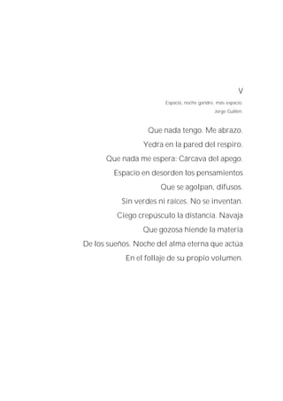 V
Espacio, noche gandre, más espacio.
Jorge Guillén.
Que nada tengo. Me abrazo.
Yedra en la pared del respiro.
Que nada me espera: Cárcava del apego.
Espacio en desorden los pensamientos
Que se agolpan, difusos.
Sin verdes ni raíces. No se inventan.
Ciego crepúsculo la distancia. Navaja
Que gozosa hiende la materia
De los sueños. Noche del alma eterna que actúa
En el follaje de su propio volumen.
 