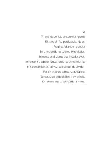 VI
Y hendida en este presente sangrante
El alma sin faz perdurable. No sé.
Frágiles follajes en tránsito
En el tejado de los sueños extraviados.
Inmenso es el viento que lleva las aves.
Inmenso. Yo espero. Nubarrones los pensamientos
- mis pensamientos, tal vez, con verdor de olvido-
Por un atajo de campánulas espero:
Sombras del grito doliente, evidencia,
Del sueño que se escapa de la mano.
 