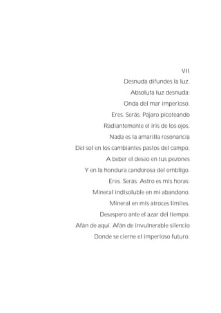 VII
Desnuda difundes la luz.
Absoluta luz desnuda:
Onda del mar imperioso.
Eres. Serás. Pájaro picoteando
Radiantemente el iris de los ojos.
Nada es la amarilla resonancia
Del sol en los cambiantes pastos del campo,
A beber el deseo en tus pezones
Y en la hondura candorosa del ombligo.
Eres. Serás. Astro es mis horas:
Mineral indisoluble en mi abandono.
Mineral en mis atroces límites.
Desespero ante el azar del tiempo.
Afán de aquí. Afán de invulnerable silencio
Donde se cierne el imperioso futuro.
 
