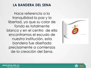 LA BANDERA DEL SENA
Hace referencia a la
tranquilidad la paz y la
libertad, ya que su color de
fondo es totalmente
blanco y en el centro de ella
encontramos el escudo de
nuestra institución. esta
bandera fue diseñada
precisamente a comienzos
de la creación del Sena.
 