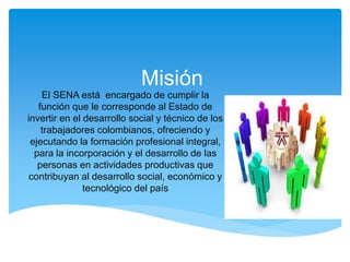 Misión
El SENA está encargado de cumplir la
función que le corresponde al Estado de
invertir en el desarrollo social y técnico de los
trabajadores colombianos, ofreciendo y
ejecutando la formación profesional integral,
para la incorporación y el desarrollo de las
personas en actividades productivas que
contribuyan al desarrollo social, económico y
tecnológico del país
 