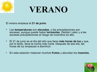 VERANO El verano empieza el  21 de junio . Las  temperaturas  son  elevadas , y las precipitaciones son escasas, aunque puede haber  tormentas . Debido l calor y a las escasas precipitaciones el riesgo de incendios es alto. El 21 de junio es el día del año que tiene  más   horas de luz  y que, por lo tanto, tiene la noche más corta. Después de ese día, las horas de luz empiezan a disminuir. En esta estación maduran muchos  frutos  y abundan los  insectos . 