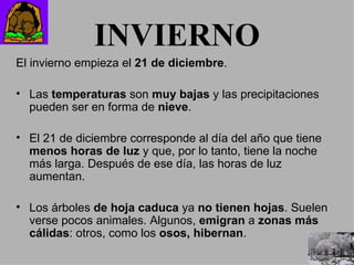 INVIERNO El invierno empieza el  21 de diciembre . Las  temperaturas  son  muy bajas  y las precipitaciones pueden ser en forma de  nieve . El 21 de diciembre corresponde al día del año que tiene  menos horas de luz  y que, por lo tanto, tiene la noche más larga. Después de ese día, las horas de luz aumentan. Los árboles  de hoja caduca  ya  no tienen hojas . Suelen verse pocos animales. Algunos,  emigran  a  zonas más cálidas : otros, como los  osos, hibernan . 