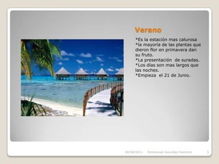 Verano*Es la estación mas calurosa*la mayoría de las plantas que dieron flor en primavera dan su fruto.*La presentación  de suradas.*Los días son mas largos que las noches.*Empieza  el 21 de Junio.30/08/2011Emmanuel González Ramírez3