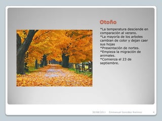 Otoño*La temperatura desciende en comparación al verano.*La mayoría de los arboles cambian de color y dejan caer sus hojas*Presentación de nortes.*Empieza la migración de animales.*Comienza el 23 de septiembre.30/08/2011Emmanuel González Ramírez4