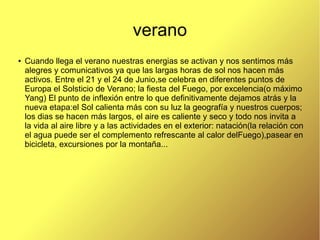 verano
●
Cuando llega el verano nuestras energias se activan y nos sentimos más
alegres y comunicativos ya que las largas horas de sol nos hacen más
activos. Entre el 21 y el 24 de Junio,se celebra en diferentes puntos de
Europa el Solsticio de Verano; la fiesta del Fuego, por excelencia(o máximo
Yang) El punto de inflexión entre lo que definitivamente dejamos atrás y la
nueva etapa:el Sol calienta más con su luz la geografía y nuestros cuerpos;
los dias se hacen más largos, el aire es caliente y seco y todo nos invita a
la vida al aire libre y a las actividades en el exterior: natación(la relación con
el agua puede ser el complemento refrescante al calor delFuego),pasear en
bicicleta, excursiones por la montaña...
 