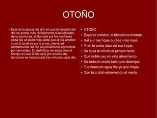 OTOÑO
● Esta es la época del año en que la longitud del
día se acorta más rápidamente.A las latitudes
de la peninsula, el Sol sale por las mañanas
cada día un poco más tarde que el día anterior
y por la tarde se pone antes, siendo el
acortamiento del día especialmente apreciable
por las tardes. En definitiva, en estos días el
tiempo en que el Sol está por encima del
horizonte se reduce casi tres minutos cada día.
● OTOÑO
● Esparce octubre, al blandomovimiento
● Del sur, las hojas áureas y las rojas,
● Y, en la caida clara de sus hojas,
● Se lleva al infinito el pensamiento.
● Qué noble paz en este alejamiento
● De todo;oh prado bello que deshojas
● Tus flores;oh agua fria ya,que mojas
● Con tu cristal estremecido el viento.
 