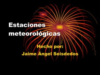 Estaciones meteorológicas Hecho por: Jaime Ángel Seisdedos 