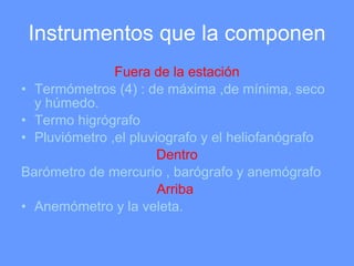 Instrumentos que la componen Fuera de la estación Termómetros (4) : de máxima ,de mínima, seco y húmedo. Termo higrógrafo Pluviómetro ,el pluviografo y el heliofanógrafo Dentro Barómetro de mercurio , barógrafo y anemógrafo Arriba  Anemómetro y la veleta. 