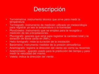 Descripción Termómetros :instrumento técnico que sirve para medir la temperatura Termógrafo: instrumento de medición utilizado en meteorología para registrar ya sea la temperatura o la humedad Pluviómetro: instrumento que se emplea para la recogida y medición de las precipitaciones. Pluviografo :aparato que sirve para registrar la cantidad total y la duración de lluvia caída en (Mm.) Helio fonógrafo :mide la duración de la insolación Barómetro: instrumento medidor de la presión atmosférica Anemógrafo: registra la dirección del viento así como su recorrido Anemómetro : aparato usado para la predicción del tiempo y para medir la velocidad del mismo. Veleta: indica la dirección del viento . 