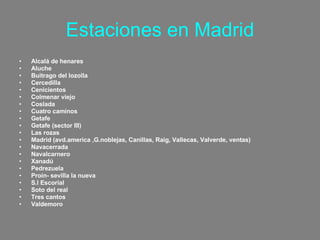 Estaciones en Madrid Alcalá de henares Aluche Buitrago del lozolla Cercedilla Cenicientos Colmenar viejo Coslada Cuatro caminos Getafe Getafe (sector III) Las rozas Madrid (avd.america ,G.noblejas, Canillas, Raig, Vallecas, Valverde, ventas) Navacerrada Navalcarnero Xanadú Pedrezuela Proin- sevilla la nueva S.l Escorial Soto del real Tres cantos Valdemoro 