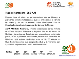 www.radionaranjera.com.mx Fundada hace 40 años, se ha caracterizado por su liderazgo y preferencia entre los radioescuchas que nos sintonizan en el Noreste de México y Sur de los Estados Unidos colocándola como la  Estación   Regional más importante del Noreste de México . XERN-AM Radio Naranjera,  emisora caracterizada por su formato de música Grupera, Ranchera y Regional líder en el ámbito de Noticias y transmisiones Deportivas, con una audiencia conformada por el 72% de la población radioescucha, de los cuales son el 47% de Hombres,  53% Mujeres con Edades entre los 10 y 60 años de un Nivel Socio Económico que comprende A,B,C y D. Transmite con 5,000 watts de potencia en Canal Libre Internacional. Radio Naranjera  950 AM Tarifas:   10”  20”   30”   40”   60” $180.00   $350.00   $510.00   $700.00  $1,020.00 