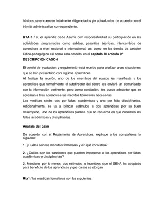 básicos, se encuentren totalmente diligenciados y/o actualizarlos de acuerdo con el
trámite administrativo correspondiente.
RTA 3 / si, el aprendiz debe Asumir con responsabilidad su participación en las
actividades programadas como salidas, pasantías técnicas, intercambios de
aprendices a nivel nacional e internacional, así como en las demás de carácter
lúdico-pedagógico así como esta descrito en el capítulo III artículo 9°
DESCRIPCIÓN CASO 4
El comité de evaluación y seguimiento está reunido para analizar unas situaciones
que se han presentado con algunos aprendices
Al finalizar la reunión, uno de los miembros del equipo les manifiesta a los
aprendices que formalmente el subdirector del centro les enviará un comunicado
con la información pertinente, pero como conclusión, les puede adelantar que se
aplicarán a tres aprendices las medidas formativas necesarias
Las medidas serán: dos por faltas académicas y una por falta disciplinarias.
Adicionalmente, se va a brindar estímulos a dos aprendices por su buen
desempeño. Uno de los aprendices plantea que no recuerda en qué consisten las
faltas académicas y disciplinarias.
Análisis del caso
De acuerdo con el Reglamento de Aprendices, explique a los compañeros lo
siguiente:
1. ¿Cuáles son las medidas formativas y en qué consisten?
2. ¿Cuáles son las sanciones que pueden imponerse a los aprendices por faltas
académicas o disciplinarias?
3. Mencione por lo menos dos estímulos o incentivos que el SENA ha adoptado
para beneficio de los aprendices y que casos se otorgan
Rta1 / las medidas formativas son las siguientes:
 