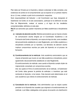 Plan debe ser firmado por el Aprendiz y deberá contemplar la falta cometida y las
evidencias de cambio en el comportamiento que se esperan en un período máximo
de un (1) mes, contado a partir de la concertación respectiva.
Será responsabilidad del Instructor o del Coordinador que haya designado el
Subdirector de Centro en el acto sancionatorio, participar en la definición de este
Plan de Mejoramiento, evaluar el avance y el logro de los resultados
comportamentales definidos en este plan.
Rta 2/ Las sanciones que pueden imponerse por faltas académicas o disciplinarias
son:
a) Llamado de atención escrito: Medida sancionatoria que se impone a través
de comunicación escrita dirigida por el Coordinador Académico o de
Formación del Centro al Aprendiz, con copia a la hoja de vida, como resultado
del procedimiento establecido en este Reglamento, por la falta académica o
disciplinaria cometida por un Aprendiz. Los llamados de atención escrito
implican compromisos escritos por parte del Aprendiz en el proceso de
formación.
b) Condicionamiento de la matrícula: Acto académico sancionatorio que se
impone al Aprendiz que incurra en una falta académica o disciplinaria, previo
agotamiento del procedimiento establecido en este Reglamento.
El condicionamiento de matrícula cesa cuando el Aprendiz cumple el plan de
mejoramiento concertado y/o compromisos escritos.
Una vez quede en firme el condicionamiento de la matrícula, el Subdirector
del Centro debe generar la pérdida de estímulos e incentivos que esté
recibiendo el Aprendiz, si los tuviere. Esta decisión será determinada en el
acto académico que ordene el condicionamiento de matrícula.
c) Cancelación de la matrícula. Acto administrativo que se origina cuando
persisten en el Aprendiz las causales que originaron el condicionamiento de
matrícula o por faltas catalogadas como graves de acuerdo a la clasificación
 