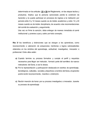determinada en los artículos 25 y 26 del Reglamento, en las etapas lectiva y
productiva. Implica que la persona sancionada pierde la condición de
Aprendiz y no puede participar en procesos de ingreso a la institución por
periodo entre 6 y 12 meses cuando es de índole académico y entre 12 y 24
meses cuando es de índole disciplinaria, de acuerdo a las recomendaciones
del comité de evaluación y seguimiento.
Una vez en firme la sanción, debe entregar de manera inmediata el carné
institucional y ponerse a paz y salvo por todo concepto.
Rta 3/ los beneficios y distinciones que se otorgan a los aprendices, como
reconocimiento o valoración de actuaciones meritorias o logros sobresalientes
obtenidos en los ámbitos del aprendizaje, actitudinal, investigativo, innovador o
profesional. Entre ellos están:
a) Cuando termine su proceso formativo y cumpla el perfil y requisitos
necesarios para llegar ser instructor, formará parte del semillero de nuevos
instructores del Sena, si así lo desea.
b) Por la representación y participación destacada en eventos de aprendizaje,
tecnológicos, culturales, sociales y deportivos a nombre del Sena, el aprendiz
podrá recibir reconocimiento, incentivo o distinción.
c) Recibir mención de honor por su proceso investigativo o innovador, durante
su proceso de aprendizaje
 