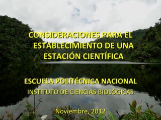 CONSIDERACIONES PARA EL
  ESTABLECIMIENTO DE UNA
    ESTACIÓN CIENTÍFICA

ESCUELA POLITÉCNICA NACIONAL
INSTITUTO DE CIENCIAS BIOLÓGICAS

        Noviembre, 2012
 