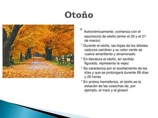 ° Astronómicamente, comienza con el equinoccio de otoño (entre el 20 y el 21 de marzo) ° Durante el otoño, las hojas de los árboles caducos cambian y su color verde se vuelve amarillento y amarronado ° En literatura el otoño, en sentido figurado, representa la vejez° Se caracteriza por el acortamiento de los días y que se prolongará durante 89 días y 20 horas° En ambos hemisferios, el otoño es la estación de las cosechas de, por ejemplo, el maíz y el girasolOtoño