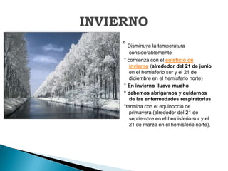 ° Disminuye la temperatura considerablemente° comienza con el solsticio de invierno (alrededor del 21 de junio en el hemisferio sur y el 21 de diciembre en el hemisferio norte) ° En invierno llueve mucho ° debemos abrigarnos y cuidarnos de las enfermedades respiratorias °termina con el equinoccio de primavera (alrededor del 21 de septiembre en el hemisferio sur y el 21 de marzo en el hemisferio norte).INVIERNO