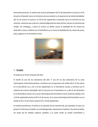 Astronómicamente, el solsticio de verano (alrededor del 21 de diciembre el austral y el 21
de junio el boreal) marca el comienzo de esa estación y el equinoccio de otoño (alrededor
del 21 de marzo el austral y el 22-23 de septiembre el boreal) marca el término de esa
estación, mientras que cultural y meteorológicamente estas fechas marcan el comienzo de
ambas. Sin embargo, a veces el verano se define como la totalidad de los meses de
diciembre, enero y febrero en el hemisferio sur y como la totalidad de los meses de junio,
julio y agosto en el hemisferio norte.
3. El otoño
El otoño es la Tercer Estación del Año.
El otoño es una de las estaciones del año. Y una de las dos estaciones de la zona
intertropical. Astronómicamente, comienza con el equinoccio de otoño (20 o 21 de marzo
en el hemisferio sur y 22 o 23 de septiembre en el hemisferio norte), y termina con el
solsticio de invierno (alrededor del 21 de junio en el hemisferio sur y del 21 de diciembre
en el hemisferio norte). En la zona intertropical del hemisferio norte comienza desde el 22
o 23 de septiembre hasta el 20 o 21 de marzo. En la zona intertropical del hemisferio sur va
desde el 20 o 21 de marzo hasta el 22 o 23 de septiembre.
En ambos hemisferios, el otoño es la estación de las cosechas de, por ejemplo, el maíz y el
girasol. En literatura el otoño, en sentido figurado, representa la madurez. Durante el otoño,
las hojas de los árboles caducos cambian y su color verde se vuelve amarillento y
 