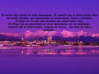 El tercer hijo estuvo en total desacuerdo. El comentó que el árbol estaba lleno de brotes florales, que desprendían un aroma dulce, fresco y hermoso. El árbol era la cosa más hermosa que jamás había visto. El último hijo se encontraba en total desacuerdo con los anteriores. Comentó que el árbol estaba  cargado de frutos , tan lleno de vida y esplendor. . 