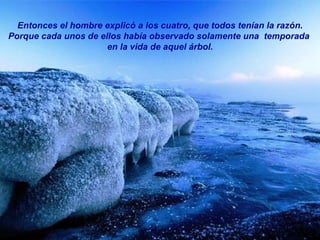 Entonces el hombre explicó a los cuatro, que todos tenían la razón. Porque cada unos de ellos había observado solamente una  temporada  en la vida de aquel árbol. 