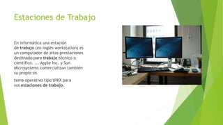 Estaciones de Trabajo
En informática una estación
de trabajo (en inglés workstation) es
un computador de altas prestaciones
destinado para trabajo técnico o
científico. ... Apple Inc. y Sun
Microsystems comercializan también
su propio sis
tema operativo tipo UNIX para
sus estaciones de trabajo.
 