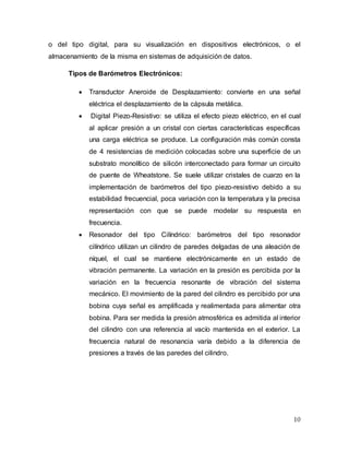 10
o del tipo digital, para su visualización en dispositivos electrónicos, o el
almacenamiento de la misma en sistemas de adquisición de datos.
Tipos de Barómetros Electrónicos:
 Transductor Aneroide de Desplazamiento: convierte en una señal
eléctrica el desplazamiento de la cápsula metálica.
 Digital Piezo-Resistivo: se utiliza el efecto piezo eléctrico, en el cual
al aplicar presión a un cristal con ciertas características específicas
una carga eléctrica se produce. La configuración más común consta
de 4 resistencias de medición colocadas sobre una superficie de un
substrato monolítico de silicón interconectado para formar un circuito
de puente de Wheatstone. Se suele utilizar cristales de cuarzo en la
implementación de barómetros del tipo piezo-resistivo debido a su
estabilidad frecuencial, poca variación con la temperatura y la precisa
representación con que se puede modelar su respuesta en
frecuencia.
 Resonador del tipo Cilíndrico: barómetros del tipo resonador
cilíndrico utilizan un cilindro de paredes delgadas de una aleación de
níquel, el cual se mantiene electrónicamente en un estado de
vibración permanente. La variación en la presión es percibida por la
variación en la frecuencia resonante de vibración del sistema
mecánico. El movimiento de la pared del cilindro es percibido por una
bobina cuya señal es amplificada y realimentada para alimentar otra
bobina. Para ser medida la presión atmosférica es admitida al interior
del cilindro con una referencia al vacío mantenida en el exterior. La
frecuencia natural de resonancia varía debido a la diferencia de
presiones a través de las paredes del cilindro.
 