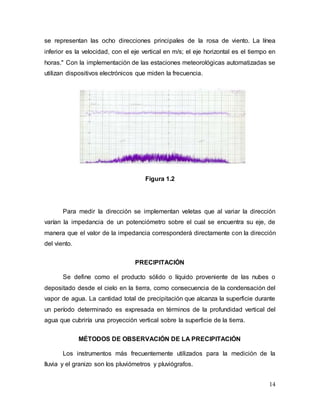 14
se representan las ocho direcciones principales de la rosa de viento. La línea
inferior es la velocidad, con el eje vertical en m/s; el eje horizontal es el tiempo en
horas." Con la implementación de las estaciones meteorológicas automatizadas se
utilizan dispositivos electrónicos que miden la frecuencia.
Figura 1.2
Para medir la dirección se implementan veletas que al variar la dirección
varían la impedancia de un potenciómetro sobre el cual se encuentra su eje, de
manera que el valor de la impedancia corresponderá directamente con la dirección
del viento.
PRECIPITACIÓN
Se define como el producto sólido o líquido proveniente de las nubes o
depositado desde el cielo en la tierra, como consecuencia de la condensación del
vapor de agua. La cantidad total de precipitación que alcanza la superficie durante
un período determinado es expresada en términos de la profundidad vertical del
agua que cubriría una proyección vertical sobre la superficie de la tierra.
MÉTODOS DE OBSERVACIÓN DE LA PRECIPITACIÓN
Los instrumentos más frecuentemente utilizados para la medición de la
lluvia y el granizo son los pluviómetros y pluviógrafos.
 
