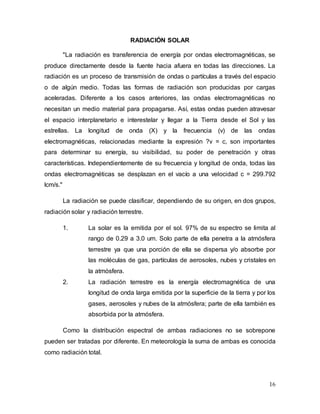 16
RADIACIÓN SOLAR
"La radiación es transferencia de energía por ondas electromagnéticas, se
produce directamente desde la fuente hacia afuera en todas las direcciones. La
radiación es un proceso de transmisión de ondas o partículas a través del espacio
o de algún medio. Todas las formas de radiación son producidas por cargas
aceleradas. Diferente a los casos anteriores, las ondas electromagnéticas no
necesitan un medio material para propagarse. Así, estas ondas pueden atravesar
el espacio interplanetario e interestelar y llegar a la Tierra desde el Sol y las
estrellas. La longitud de onda (X) y la frecuencia (v) de las ondas
electromagnéticas, relacionadas mediante la expresión ?v = c, son importantes
para determinar su energía, su visibilidad, su poder de penetración y otras
características. Independientemente de su frecuencia y longitud de onda, todas las
ondas electromagnéticas se desplazan en el vacío a una velocidad c = 299.792
lcm/s."
La radiación se puede clasificar, dependiendo de su origen, en dos grupos,
radiación solar y radiación terrestre.
1. La solar es la emitida por el sol. 97% de su espectro se limita al
rango de 0.29 a 3.0 um. Solo parte de ella penetra a la atmósfera
terrestre ya que una porción de ella se dispersa y/o absorbe por
las moléculas de gas, partículas de aerosoles, nubes y cristales en
la atmósfera.
2. La radiación terrestre es la energía electromagnética de una
longitud de onda larga emitida por la superficie de la tierra y por los
gases, aerosoles y nubes de la atmósfera; parte de ella también es
absorbida por la atmósfera.
Como la distribución espectral de ambas radiaciones no se sobrepone
pueden ser tratadas por diferente. En meteorología la suma de ambas es conocida
como radiación total.
 