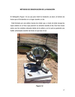 17
MÉTODOS DE OBSERVACIÓN DE LA RADIACIÓN
El Heliógrafo (Figura 1.4) se usa para medir la insolación, es decir, el número de
horas que el Sol alumbra en un lugar durante un día.
Está formado por una esfera maciza de cristal, que, a modo de lente recoge los
rayos solares en un foco cuya posición va variando durante el día. Ese foco recae
sobre una tira cartulina colocada detrás de la esfera y en la cual va quedando una
huella carbonizada durante las horas en que luce el sol.
Figura 1.4
 