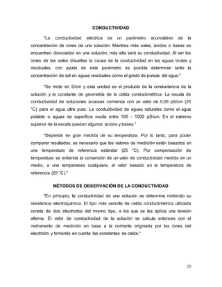 20
CONDUCTIVIDAD
"La conductividad eléctrica es un parámetro acumulativo de la
concentración de iones de una solución. Mientras más sales, ácidos o bases se
encuentren disociados en una solución, más alta será su conductividad. Al ser los
iones de las sales disueltas la causa de la conductividad en las aguas brutas y
residuales, con ayuda de este parámetro es posible determinar tanto la
concentración de sal en aguas residuales como el grado de pureza del agua."
"Se mide en S/cm y esta unidad es el producto de la conductancia de la
solución y la constante de geometría de la celda conductimétrica. La escala de
conductividad de soluciones acuosas comienza con un valor de 0,05 pS/cm (25
°C) para el agua ultra pura. La conductividad de aguas naturales como el agua
potable o aguas de superficie oscila entre 100 - 1000 pS/cm. En el extremo
superior de la escala quedan algunos ácidos y bases."
"Depende en gran medida de su temperatura. Por lo tanto, para poder
comparar resultados, es necesario que los valores de medición estén basados en
una temperatura de referencia estándar (25 °C). Por compensación de
temperatura se entiende la conversión de un valor de conductividad medido en un
medio, a una temperatura cualquiera, al valor basado en la temperatura de
referencia (25 °C)."
MÉTODOS DE OBSERVACIÓN DE LA CONDUCTIVIDAD
"En principio, la conductividad de una solución se determina midiendo su
resistencia electroquímica. El tipo más sencillo de celda conductimétrica utilizada
consta de dos electrodos del mismo tipo, a los que se les aplica una tensión
alterna. El valor de conductividad de la solución se calcula entonces con el
instrumento de medición en base a la corriente originada por los iones del
electrolito y tomando en cuenta las constantes de celda."
 
