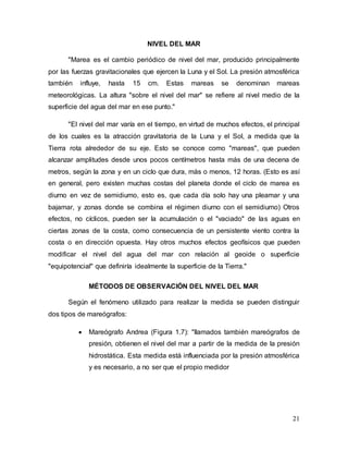 21
NIVEL DEL MAR
"Marea es el cambio periódico de nivel del mar, producido principalmente
por las fuerzas gravitacionales que ejercen la Luna y el Sol. La presión atmosférica
también influye, hasta 15 cm. Estas mareas se denominan mareas
meteorológicas. La altura "sobre el nivel del mar" se refiere al nivel medio de la
superficie del agua del mar en ese punto."
"El nivel del mar varía en el tiempo, en virtud de muchos efectos, el principal
de los cuales es la atracción gravitatoria de la Luna y el Sol, a medida que la
Tierra rota alrededor de su eje. Esto se conoce como "mareas", que pueden
alcanzar amplitudes desde unos pocos centímetros hasta más de una decena de
metros, según la zona y en un ciclo que dura, más o menos, 12 horas. (Esto es así
en general, pero existen muchas costas del planeta donde el ciclo de marea es
diurno en vez de semidiumo, esto es, que cada día solo hay una pleamar y una
bajamar, y zonas donde se combina el régimen diurno con el semidiumo) Otros
efectos, no cíclicos, pueden ser la acumulación o el "vaciado" de las aguas en
ciertas zonas de la costa, como consecuencia de un persistente viento contra la
costa o en dirección opuesta. Hay otros muchos efectos geofísicos que pueden
modificar el nivel del agua del mar con relación al geoide o superficie
"equipotencial" que definiría idealmente la superficie de la Tierra."
MÉTODOS DE OBSERVACIÓN DEL NIVEL DEL MAR
Según el fenómeno utilizado para realizar la medida se pueden distinguir
dos tipos de mareógrafos:
 Mareógrafo Andrea (Figura 1.7): "llamados también mareógrafos de
presión, obtienen el nivel del mar a partir de la medida de la presión
hidrostática. Esta medida está influenciada por la presión atmosférica
y es necesario, a no ser que el propio medidor
 