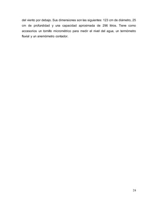 24
del viento por debajo. Sus dimensiones son las siguientes: 123 cm de diámetro, 25
cm de profundidad y una capacidad aproximada de 296 litros. Tiene como
accesorios un tornillo micrométrico para medir el nivel del agua, un termómetro
fluvial y un anemómetro contador.
 