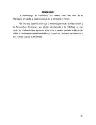 26
CONCLUSION
La Meteorología es considerada por muchos como una rama de la
Hidrología, en cuanto al estudio del agua en la atmosfera se refiere.
Por otro lado podemos decir que la Meteorología estudia la Precipitación y
la Temperatura, fenómenos que afectan directamente a la Hidrología ya que
varían los niveles de agua existentes y por ende el estudio que hace la Hidrología
sobre la Fluviometria o Rendimiento Hídrico Superficial, Las Áreas de Inundación y
Los Niveles a aguas Subterráneas.
 