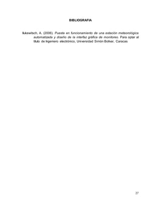 27
BIBLIOGRAFIA
Ilukewitsch, A. (2006). Puesta en funcionamiento de una estación meteorológica
automatizada y diseño de la interfaz gráfica de monitoreo. Para optar al
título de Ingeniero electrónico, Universidad Simón Bolívar, Caracas
 