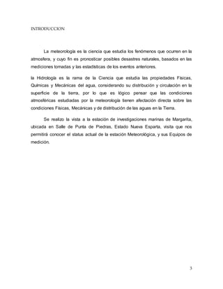 3
INTRODUCCION
La meteorología es la ciencia que estudia los fenómenos que ocurren en la
atmosfera, y cuyo fin es pronosticar posibles desastres naturales, basados en las
mediciones tomadas y las estadísticas de los eventos anteriores.
la Hidrología es la rama de la Ciencia que estudia las propiedades Físicas,
Químicas y Mecánicas del agua, considerando su distribución y circulación en la
superficie de la tierra, por lo que es lógico pensar que las condiciones
atmosféricas estudiadas por la meteorología tienen afectación directa sobre las
condiciones Físicas, Mecánicas y de distribución de las aguas en la Tierra.
Se realizo la vista a la estación de investigaciones marinas de Margarita,
ubicada en Salle de Punta de Piedras, Estado Nueva Esparta, visita que nos
permitirá conocer el status actual de la estación Meteorológica, y sus Equipos de
medición.
 