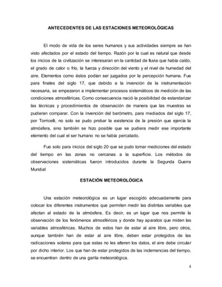 4
ANTECEDENTES DE LAS ESTACIONES METEOROLÓGICAS
El modo de vida de los seres humanos y sus actividades siempre se han
visto afectados por el estado del tiempo. Razón por la cual es natural que desde
los inicios de la civilización se interesaran en la cantidad de lluvia que había caído,
el grado de calor o frío, la fuerza y dirección del viento y el nivel de humedad del
aire. Elementos como éstos podían ser juzgados por la percepción humana. Fue
para finales del siglo 17, que debido a la invención de la instrumentación
necesaria, se empezaron a implementar procesos sistemáticos de medición de las
condiciones atmosféricas. Como consecuencia nació la posibilidad de estandarizar
las técnicas y procedimientos de observación de manera que las muestras se
pudieran comparar. Con la invención del barómetro, para mediados del siglo 17,
por Torricelli, no solo se pudo probar la existencia de la presión que ejercía la
atmósfera, sino también se hizo posible que se pudiera medir ese importante
elemento del cual el ser humano no se había percatado.
Fue solo para inicios del siglo 20 que se pudo tomar mediciones del estado
del tiempo en las zonas no cercanas a la superficie. Los métodos de
observaciones sistemáticas fueron introducidos durante la Segunda Guerra
Mundial
ESTACIÓN METEOROLÓGICA
Una estación meteorológica es un lugar escogido adecuadamente para
colocar los diferentes instrumentos que permiten medir las distintas variables que
afectan al estado de la atmósfera. Es decir, es un lugar que nos permite la
observación de los fenómenos atmosféricos y donde hay aparatos que miden las
variables atmosféricas. Muchos de estos han de estar al aire libre, pero otros,
aunque también han de estar al aire libre, deben estar protegidos de las
radicaciones solares para que estas no les alteren los datos, el aire debe circular
por dicho interior. Los que han de estar protegidos de las inclemencias del tiempo,
se encuentran dentro de una garita meteorológica.
 