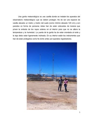 5
Una garita meteorológica es una casilla donde se instalan los aparatos del
observatorio meteorológico que se deben proteger. Ha de ser una especie de
casilla elevada un metro y medio del suelo (como mínimo elevada 120 cm) y con
paredes en forma de persiana; éstas han de estar colocadas de manera que
priven la entrada de los rayos solares en el interior para que no se altere la
temperatura y la humedad. La puerta de la garita ha de estar orientada al norte y
la teja debe estar ligeramente inclinada. En su interior están los instrumentos que
han de estar protegidos como he dicho antes por aparatos registradores.
 