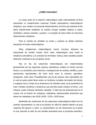 6
¿CÓMO FUNCIONA?
La mayor parte de la estación meteorológica están automatizadas (E.M.A)
requiriendo un mantenimiento ocasional. Existen observatorios meteorológicos
sinópticos, que cuentan con personal (observadores), de forma que además de los
datos anteriormente señalados se pueden recoger aquellos relativos a nubes,
visibilidad y tiempo presente y pasado. La recogida de estos datos se denomina
observaciones sinópticas.
Para la medida de variables en mares y océanos se utilizan sistemas
dispuestos en boyas meteorológicas.
Otras instalaciones meteorológicas menos comunes disponen de
instrumental de sondeo remoto como radar meteorológico para medir la
turbulencia atmosférica y la actividad de tormentas. Estas y otras variables pueden
obtenerse mediante el uso de globos sonda
Hoy en día, las estaciones meteorológicas son implementadas
generalmente por las siguientes razones: estadísticas, análisis en tiempo real del
tiempo y su pronóstico para noticieros, investigaciones de carácter científico y para
operaciones dependientes del clima local como la aviación, agricultura,
navegación, entre otras. Probablemente una de las razones más importantes por
la cual se quiere poder llevar acabo un monitoreo completo del estado del tiempo
a cualquier hora a través de la observación de distintas zonas, es la posibilidad de
crear modelos climáticos y tendencias que permitan poder predecir el clima, y así
inclusive, poder anticipar desastres naturales. A éste tipo de observaciones se le
conoce con el nombre de sinópticas, estándares internacionales dictaminan que
deben ser realizadas a las 00:00, 06:00, 12:00 y 18:00 horas.
Idealmente las mediciones de las estaciones meteorológicas deben ser de
carácter representativo, lo cual en la práctica es difícil de obtener debido a la gran
magnitud del espacio a cubrir. Lo representativo de una observación es el grado
en que describe el valor de una variable necesitada para un propósito específico.
 