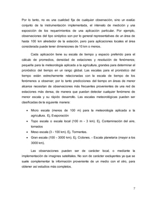7
Por lo tanto, no es una cualidad fija de cualquier observación, sino un evalúo
conjunto de la instrumentación implementada, el intervalo de medición y una
exposición de los requerimientos de una aplicación particular. Por ejemplo,
observaciones del tipo sinóptico son por lo general representativas de un área de
hasta 100 km alrededor de la estación, pero para aplicaciones locales el área
considerada puede tener dimensiones de 10 km o menos.
Cada aplicación tiene su escala de tiempo y espacio preferido para el
cálculo de promedios, densidad de estaciones y resolución de fenómenos;
pequeña para la meteorología aplicada a la agricultura, grandes para determinar el
pronóstico del tiempo en un rango global. Las escalas para el pronóstico del
tiempo están estrechamente relacionadas con la escala de tiempo de los
fenómenos a observar; por lo tanto predicciones del tiempo en áreas de menor
alcance necesitan de observaciones más frecuentes provenientes de una red de
estaciones más densa, de manera que puedan detectar cualquier fenómeno de
menor escala y su rápido desarrollo. Las escalas meteorológicas pueden ser
clasificadas de la siguiente manera:
 Micro escala (menos de 100 m) para la meteorología aplicada a la
agricultura. Ej. Evaporación
 Topo escala o escala local (100 m - 3 km). Ej. Contaminación del aire,
tornados
 Meso escala (3 - 100 km). Ej. Tormentas.
 Gran escala (100 - 3000 km). Ej. Ciclones. - Escala planetaria (mayor a los
3000 km).
Las observaciones pueden ser de carácter local, o mediante la
implementación de imagines satelitales. No son de carácter excluyentes ya que se
suele complementar la información proveniente de un medio con el otro, para
obtener así estudios más completos.
 
