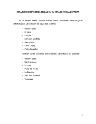 8
ESTACIONES METEORIOLOGICAS EN EL ESTADO NUEVA ESPARTA
En el estado Nueva Esparta existen varias estaciones meteorológicas
automatizadas ubicadas en los siguientes sectores
 Boca de pozo
 El indio
 La Salle
 San Juan Bautista
 Juan griego
 Cerro Copey
 Pedro González
También cuenta con varias convencionales ubicadas en los sectores:
 Boca de pozo
 San Francisco
 El Indio
 Punta de Piedra
 La Guardia
 San Juan Bautista
 Tacarigua
 