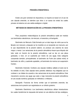 9
PRESIÓN ATMOSFÉRICA.
Existe una gran variedad de dispositivos, la mayoría se basan en el uso de
una cápsula aneroide, un alambre que vibra o un cuarzo de cristal, los cuales
proveen al sistema con una salida analógica o digital.
MÉTODOS DE OBSERVACIÓN DE LA PRESION ATMOSFÉRICA
Para propósitos meteorológicos la presión atmosférica suele ser medida
con barómetros electrónicos, de mercurio, el aneroide y el barógrafo.
Barómetro de Mercurio: Está formado por un tubo largo de vidrio que se ha
llenado con mercurio y después se ha invertido en un recipiente con mercurio, por
lo que dependiendo de la presión exterior, se produce una columna de vacío
mayor o menor. Las variaciones de la presión atmosférica hacen que el líquido del
tubo varíe en función de la presión atmosférica, cual se lee en una placa
graduada, o bien, en un cuadrante por medio de una aguja. Esta categoría
comprende también, principalmente: el barómetro de Fortin (de cubeta móvil), el
barómetro de sifón y cuadrante ajustable y el barómetro de marina con suspensión
Cardan.
Barómetro Aneroide: Contiene una cápsula metálica sellada al vacío (se le
ha extraído el aire). Esta cápsula tiene paredes elásticas muy delgadas que se
contraen o se dilatan de acuerdo a las variaciones de la presión atmosférica. Este
mecanismo acciona una aguja que sube o baja marcando la presión atmosférica
en una escala numérica graduada en milímetros o milibares.
Barógrafo: Funciona de forma similar que el barómetro aneroide, las
variaciones de la presión son registradas en un cilindro giratorio.
Barómetro Electrónico: Los barómetros electrónicos utilizan transductores
los cuales transforman la respuesta del sensor en una eléctrica del tipo analógica,
 