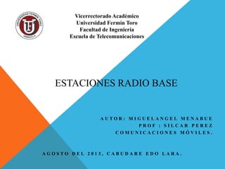 ESTACIONES RADIO BASE
A U T O R : M I G U E L A N G E L M E N A B U E
P R O F : S I L C A R P E R E Z
C O M U N I C A C I O N E S M Ó V I L E S .
A G O S T O D E L 2 0 1 3 , C A B U D A R E E D O L A R A .
Vicerrectorado Académico
Universidad Fermín Toro
Facultad de Ingeniería
Escuela de Telecomunicaciones
 