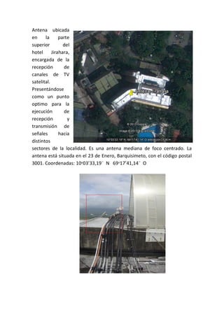 Antena ubicada
en la parte
superior del
hotel Jirahara,
encargada de la
recepción de
canales de TV
satelital.
Presentándose
como un punto
optimo para la
ejecución de
recepción y
transmisión de
señales hacia
distintos
sectores de la localidad. Es una antena mediana de foco centrado. La
antena está situada en el 23 de Enero, Barquisimeto, con el código postal
3001. Coordenadas: 10ᵒ03’33,19¨ N 69ᵒ17’41,14¨ O
 