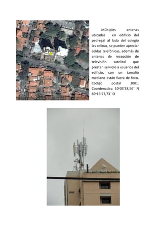 Múltiples antenas
ubicadas en edificio del
pedregal al lado del colegio
las colinas, se pueden apreciar
celdas telefónicas, además de
antenas de recepción de
televisión satelital que
prestan servicio a usuarios del
edificio, con un tamaño
mediano están fuera de foco.
Código postal 3001.
Coordenadas: 10ᵒ03’38,56¨ N
69ᵒ16’57,73¨ O
 