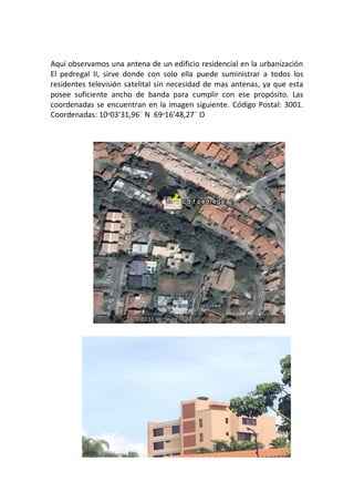 Aquí observamos una antena de un edificio residencial en la urbanización
El pedregal II, sirve donde con solo ella puede suministrar a todos los
residentes televisión satelital sin necesidad de mas antenas, ya que esta
posee suficiente ancho de banda para cumplir con ese propósito. Las
coordenadas se encuentran en la imagen siguiente. Código Postal: 3001.
Coordenadas: 10ᵒ03’31,96¨ N 69ᵒ16’48,27¨ O
 